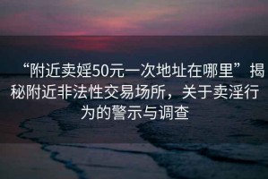 “附近卖婬50元一次地址在哪里”揭秘附近非法性交易场所，关于卖淫行为的警示与调查