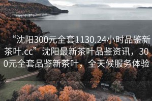 “沈阳300元全套1130.24小时品鉴新茶叶.cc”沈阳最新茶叶品鉴资讯，300元全套品鉴新茶叶，全天候服务体验