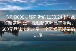 “抚顺600块钱附近约1130.24小时品鉴新茶叶.cc”抚顺新茶叶品鉴活动，600元品味未来之星，全天候沉浸茶韵之旅