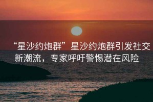 “星沙约炮群”星沙约炮群引发社交新潮流，专家呼吁警惕潜在风险