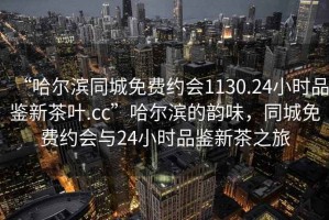 “哈尔滨同城免费约会1130.24小时品鉴新茶叶.cc”哈尔滨的韵味，同城免费约会与24小时品鉴新茶之旅