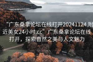 “广东桑拿论坛在线打开20241124.附近美女24小时.cc”广东桑拿论坛在线打开，探索自然之美与人文魅力