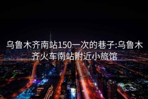 乌鲁木齐南站150一次的巷子:乌鲁木齐火车南站附近小旅馆