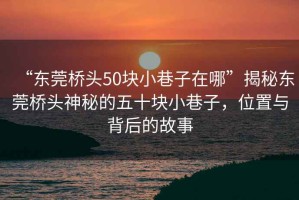 “东莞桥头50块小巷子在哪”揭秘东莞桥头神秘的五十块小巷子，位置与背后的故事