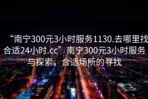 “南宁300元3小时服务1130.去哪里找合适24小时.cc”南宁300元3小时服务与探索，合适场所的寻找