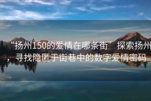 “扬州150的爱情在哪条街”探索扬州，寻找隐匿于街巷中的数字爱情密码