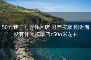 50元巷子附近休闲店 男学按摩:附近有没有休闲按摩店c50o米左右