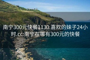 南宁300元快餐1130.喜欢的妹子24小时.cc:南宁在哪有300元的快餐