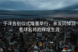 于洋告别仪式隆重举行，亲友同悼羽毛球名将的辉煌生涯