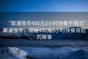 “犀浦夜市400元3小时快餐不限次”犀浦夜市，揭秘400元3小时快餐背后的故事