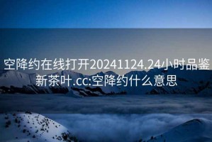 空降约在线打开20241124.24小时品鉴新茶叶.cc:空降约什么意思