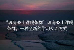 “珠海98上课喝茶群”珠海98上课喝茶群，一种全新的学习交流方式