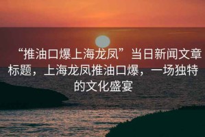 “推油口爆上海龙凤”当日新闻文章标题，上海龙凤推油口爆，一场独特的文化盛宴