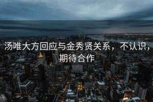 汤唯大方回应与金秀贤关系，不认识，期待合作