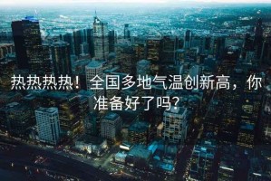 热热热热！全国多地气温创新高，你准备好了吗？