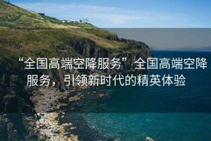 “全国高端空降服务”全国高端空降服务，引领新时代的精英体验