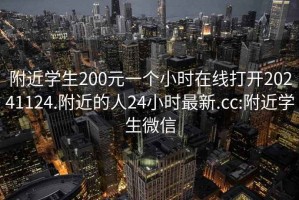 附近学生200元一个小时在线打开20241124.附近的人24小时最新.cc:附近学生微信