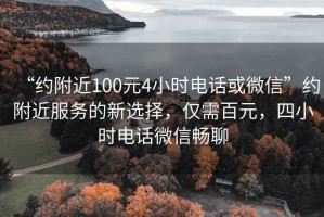 “约附近100元4小时电话或微信”约附近服务的新选择，仅需百元，四小时电话微信畅聊