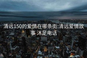 清远150的爱情在哪条街:清远爱情故事 沐足电话