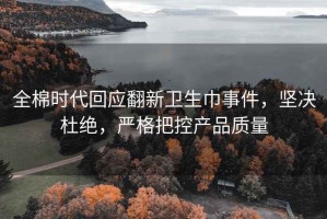 全棉时代回应翻新卫生巾事件，坚决杜绝，严格把控产品质量