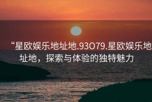 “星欧娱乐地址地.93O79.星欧娱乐地址地，探索与体验的独特魅力