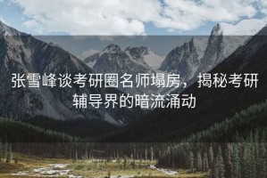 张雪峰谈考研圈名师塌房，揭秘考研辅导界的暗流涌动