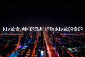 ktv荤素场睡的规则详解:ktv荤的素的