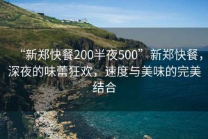 “新郑快餐200半夜500”新郑快餐，深夜的味蕾狂欢，速度与美味的完美结合