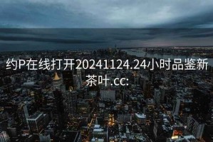 约P在线打开20241124.24小时品鉴新茶叶.cc: