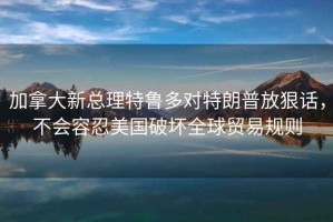 加拿大新总理特鲁多对特朗普放狠话，不会容忍美国破坏全球贸易规则