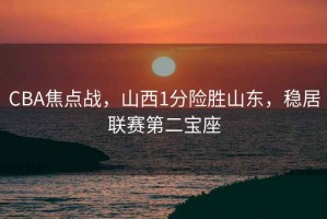 CBA焦点战，山西1分险胜山东，稳居联赛第二宝座