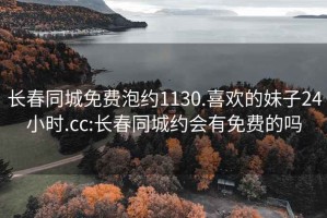 长春同城免费泡约1130.喜欢的妹子24小时.cc:长春同城约会有免费的吗