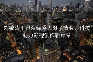 刘敏涛王迅演绎感人母子情深，科技助力影视创作新篇章