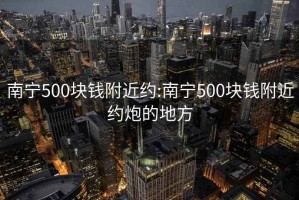 南宁500块钱附近约:南宁500块钱附近约炮的地方