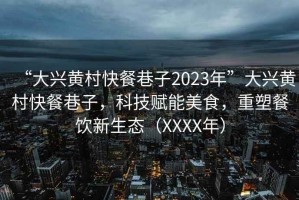 “大兴黄村快餐巷子2023年”大兴黄村快餐巷子，科技赋能美食，重塑餐饮新生态（XXXX年）