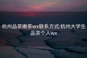 杭州品茶嫩茶wx联系方式:杭州大学生品茶个人wx