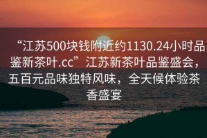 “江苏500块钱附近约1130.24小时品鉴新茶叶.cc”江苏新茶叶品鉴盛会，五百元品味独特风味，全天候体验茶香盛宴