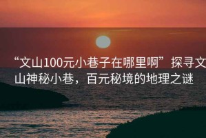 “文山100元小巷子在哪里啊”探寻文山神秘小巷，百元秘境的地理之谜