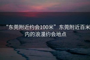 “东莞附近约会100米”东莞附近百米内的浪漫约会地点