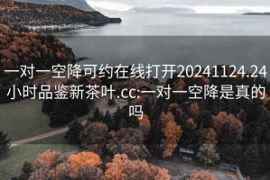 一对一空降可约在线打开20241124.24小时品鉴新茶叶.cc:一对一空降是真的吗