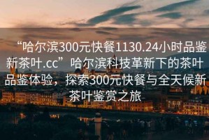 “哈尔滨300元快餐1130.24小时品鉴新茶叶.cc”哈尔滨科技革新下的茶叶品鉴体验，探索300元快餐与全天候新茶叶鉴赏之旅