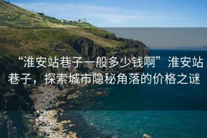 “淮安站巷子一般多少钱啊”淮安站巷子，探索城市隐秘角落的价格之谜