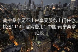 南宁桑拿足不出户享受服务上门任你挑选1114b.官网备用1.中国:南宁桑拿论谈