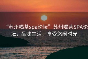 “苏州喝茶spa论坛”苏州喝茶SPA论坛，品味生活，享受悠闲时光