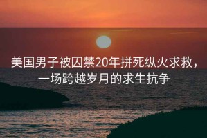 美国男子被囚禁20年拼死纵火求救，一场跨越岁月的求生抗争