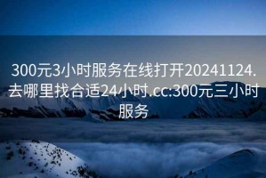 300元3小时服务在线打开20241124.去哪里找合适24小时.cc:300元三小时服务