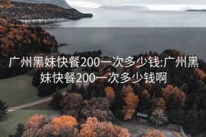 广州黑妹快餐200一次多少钱:广州黑妹快餐200一次多少钱啊