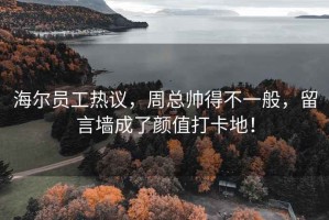 海尔员工热议，周总帅得不一般，留言墙成了颜值打卡地！