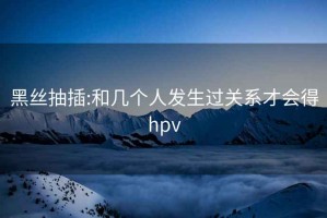 黑丝抽插:和几个人发生过关系才会得hpv