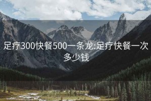 足疗300快餐500一条龙:足疗快餐一次多少钱